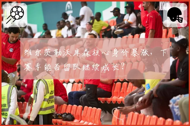 维尔茨勒沃库森核心身价暴涨，下赛季能否留队继续成长？