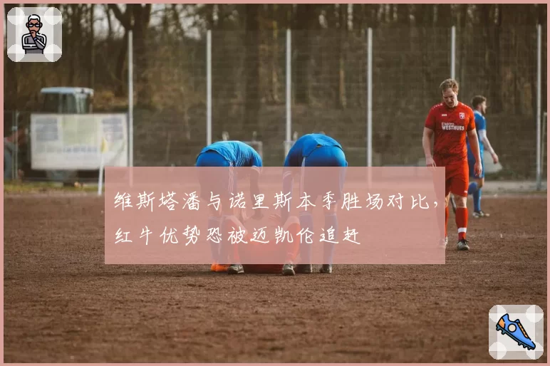 维斯塔潘与诺里斯本季胜场对比,红牛优势恐被迈凯伦追赶