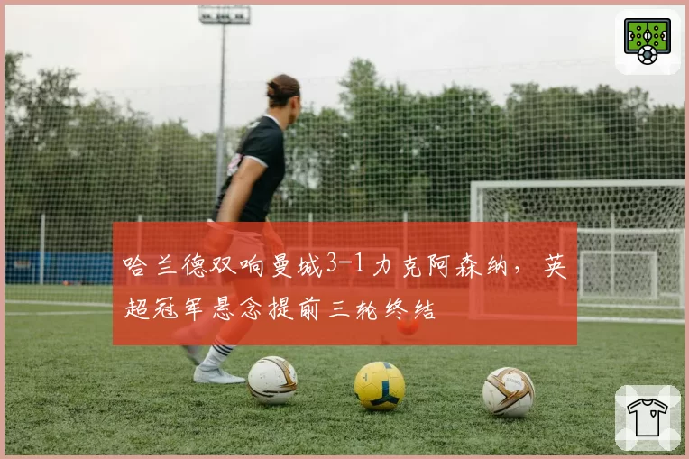 哈兰德双响曼城3-1力克阿森纳，英超冠军悬念提前三轮终结