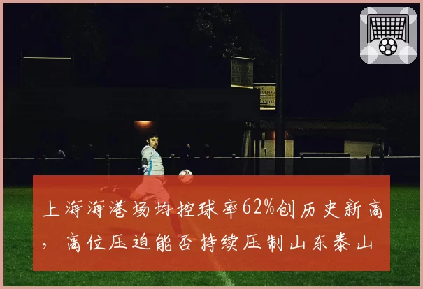 上海海港场均控球率62%创历史新高，高位压迫能否持续压制山东泰山中场？