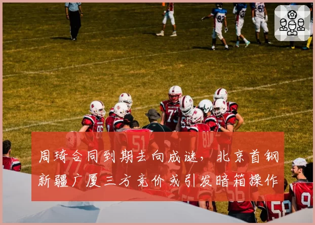 周琦合同到期去向成谜，北京首钢新疆广厦三方竞价或引发暗箱操作争议