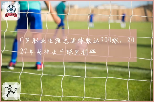 C罗职业生涯总进球数达900球，2027年或冲击千球里程碑
