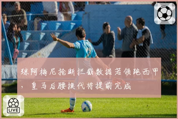 琼阿梅尼抢断拦截数据若领跑西甲,皇马后腰换代将提前完成