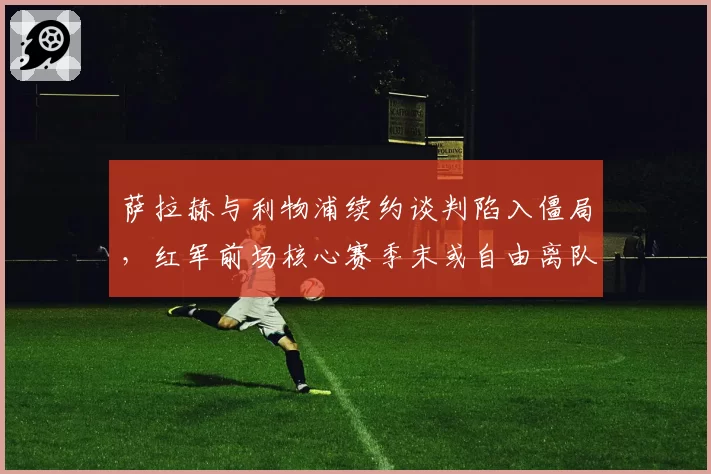 萨拉赫与利物浦续约谈判陷入僵局,红军前场核心赛季末或自由离队?
