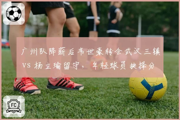 广州队降薪后韦世豪转会武汉三镇 vs 杨立瑜留守,年轻球员抉择分化