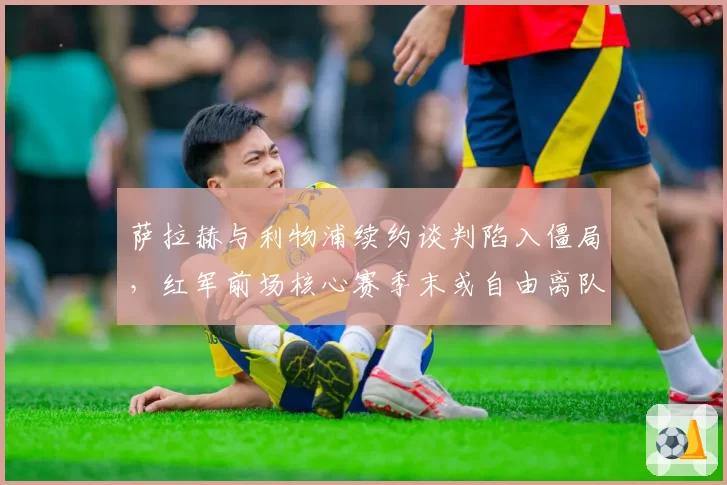 萨拉赫与利物浦续约谈判陷入僵局,红军前场核心赛季末或自由离队?