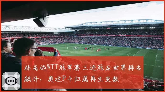 林高远WTT冠军赛三连冠后世界排名飙升,奥运P卡归属再生变数