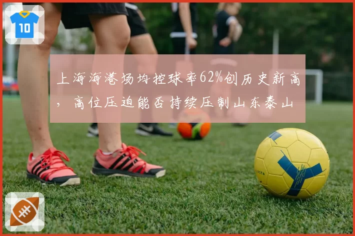 上海海港场均控球率62%创历史新高,高位压迫能否持续压制山东泰山中场?