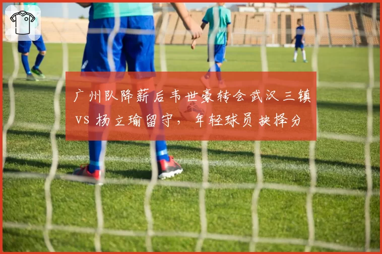 广州队降薪后韦世豪转会武汉三镇 vs 杨立瑜留守，年轻球员抉择分化