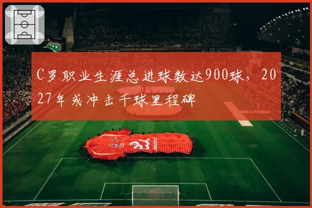 C罗职业生涯总进球数达900球，2027年或冲击千球里程碑