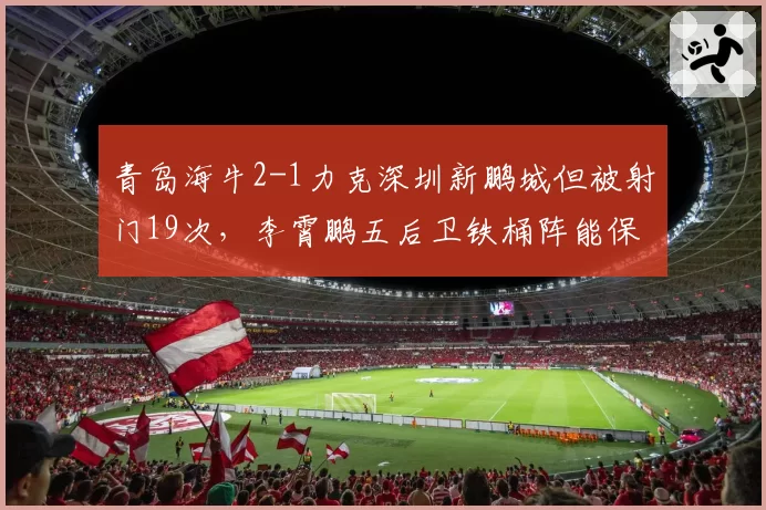 青岛海牛2-1力克深圳新鹏城但被射门19次，李霄鹏五后卫铁桶阵能保级吗？
