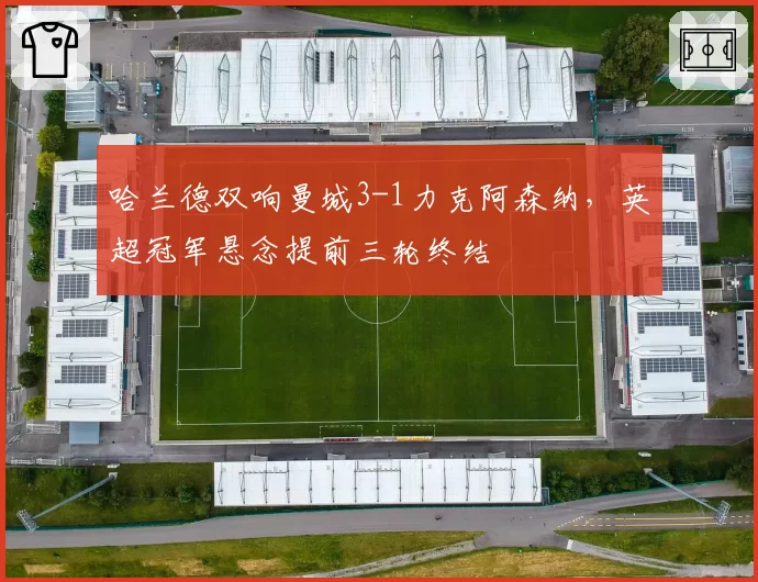 哈兰德双响曼城3-1力克阿森纳，英超冠军悬念提前三轮终结