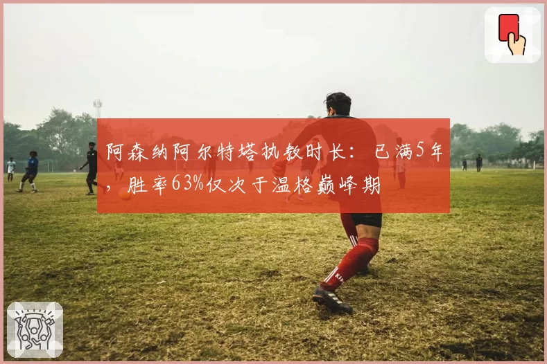 阿森纳阿尔特塔执教时长：已满5年，胜率63%仅次于温格巅峰期