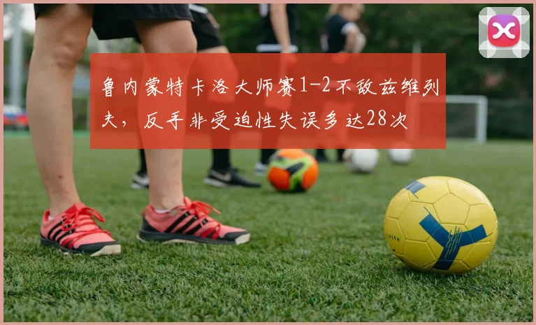 鲁内蒙特卡洛大师赛1-2不敌兹维列夫，反手非受迫性失误多达28次