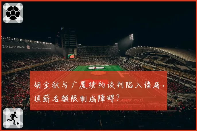胡金秋与广厦续约谈判陷入僵局，顶薪名额限制成障碍？