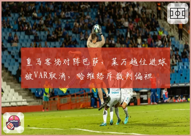 皇马客场对阵巴萨,莱万越位进球被VAR取消,哈维怒斥裁判偏袒