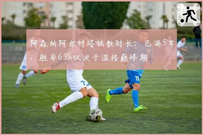 阿森纳阿尔特塔执教时长:已满5年,胜率63%仅次于温格巅峰期