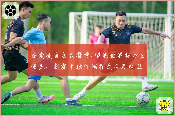 谷爱凌自由式滑雪U型池世界杯积分领先,新赛季动作储备是否足以卫冕?