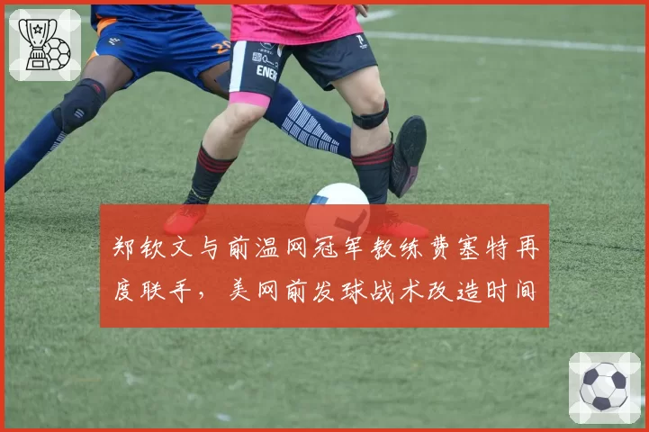 郑钦文与前温网冠军教练费塞特再度联手，美网前发球战术改造时间仅剩三周__br_