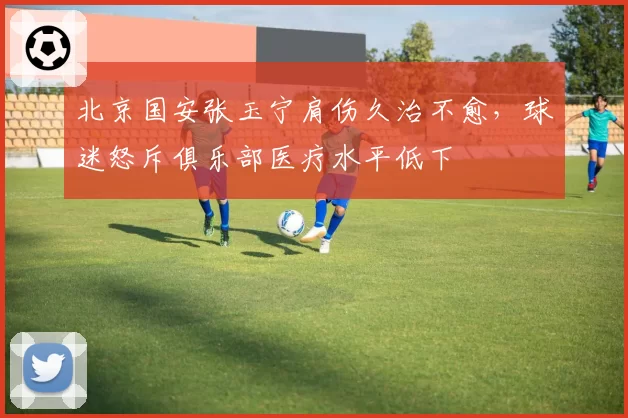 北京国安张玉宁肩伤久治不愈，球迷怒斥俱乐部医疗水平低下