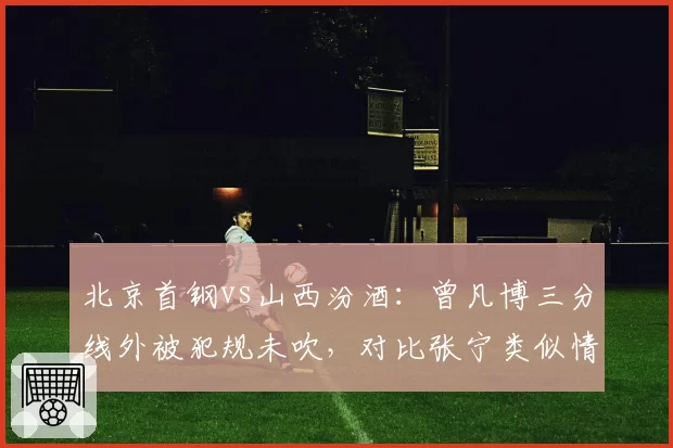 北京首钢vs山西汾酒：曾凡博三分线外被犯规未吹，对比张宁类似情况获罚球待遇广东宏远vs浙江东阳光：孙铭徽突破被拉拽未响哨，沃特斯此前类似动作却领违体