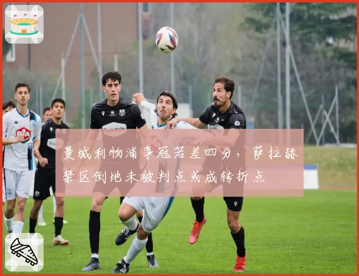 曼城利物浦争冠若差四分，萨拉赫禁区倒地未被判点或成转折点