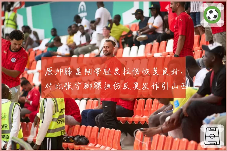 原帅膝盖韧带轻度拉伤恢复良好，对比张宁脚踝扭伤反复发作引山西队内部分歧