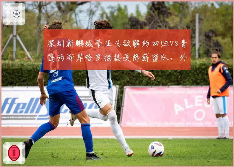 深圳新鹏城蒂亚戈欲解约回归vs青岛西海岸哈罗扬接受降薪留队，外援忠诚度对比