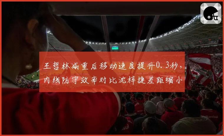 王哲林减重后移动速度提升0.3秒，内线防守效率对比沈梓捷差距缩小