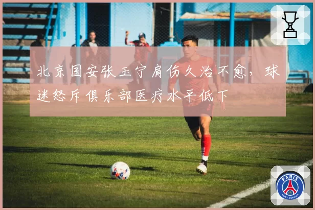 北京国安张玉宁肩伤久治不愈,球迷怒斥俱乐部医疗水平低下