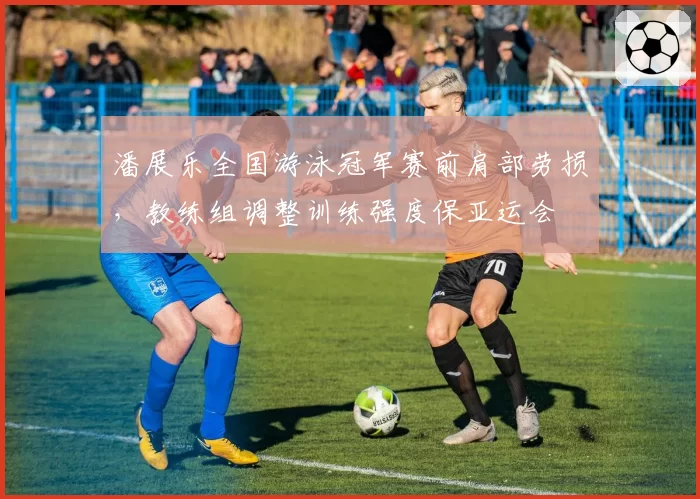 潘展乐全国游泳冠军赛前肩部劳损，教练组调整训练强度保亚运会
