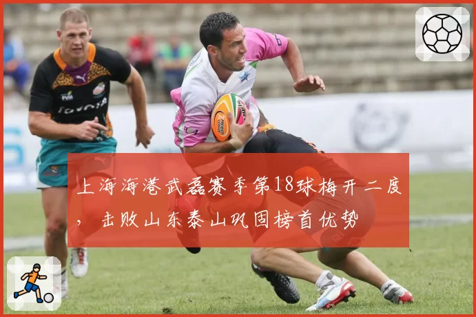 上海海港武磊赛季第18球梅开二度，击败山东泰山巩固榜首优势