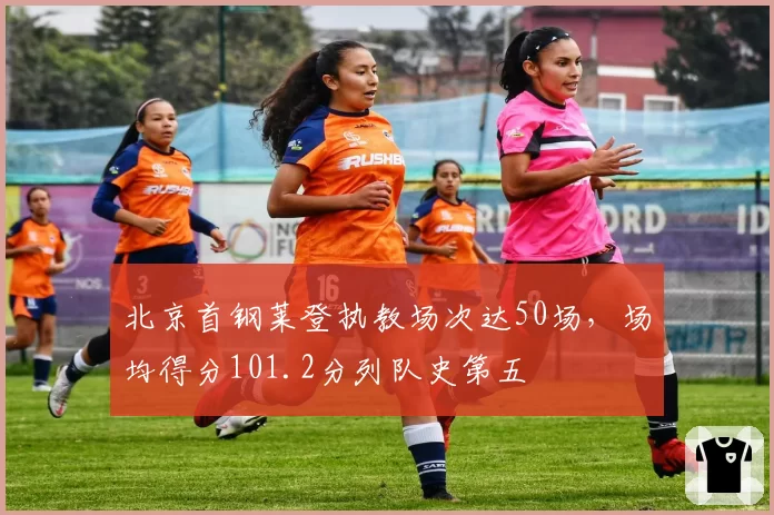 北京首钢莱登执教场次达50场,场均得分101.2分列队史第五