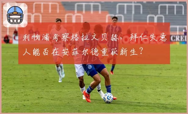 利物浦考察格拉文贝赫，拜仁失意人能否在安菲尔德重获新生？