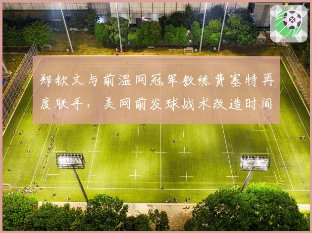 郑钦文与前温网冠军教练费塞特再度联手，美网前发球战术改造时间仅剩三周__br_
