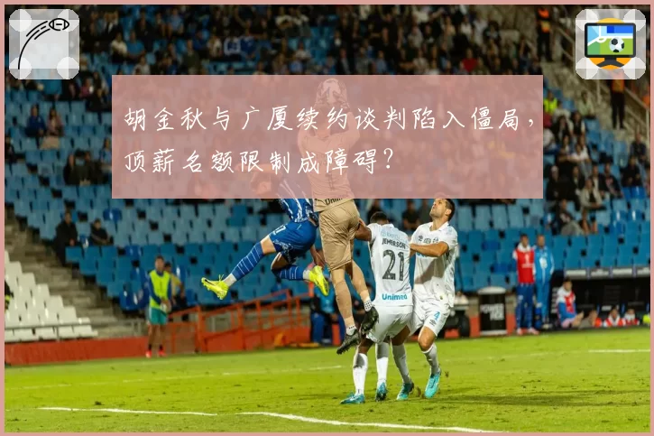胡金秋与广厦续约谈判陷入僵局,顶薪名额限制成障碍?