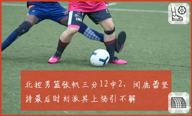 北控男篮张帆三分12中2,闵鹿蕾坚持最后时刻派其上场引不解